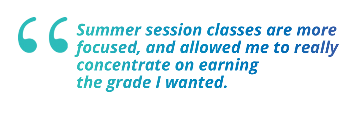Summer session classes are more focused, and allowed me to really concentrate on earning the grade I wanted.
